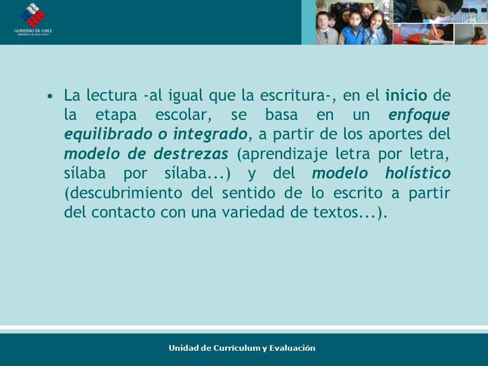 La lectura -al igual que la escritura-, en el inicio de la etapa escolar, se basa en un enfoque equilibrado o integrado, a partir de los aportes del modelo de destrezas (aprendizaje letra por letra, sílaba por sílaba...) y del modelo holístico (descubrimiento del sentido de lo escrito a partir del contacto con una variedad de textos...).