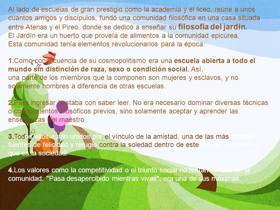 Al lado de escuelas de gran prestigio como la academia y el liceo, reúne a unos cuantos amigos y discípulos, fundó una comunidad filosófica en una casa situada entre Atenas y el Pireo, donde se dedicó a enseñar su filosofía del jardín.