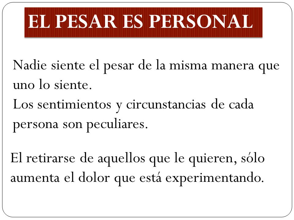 EL PESAR ES PERSONAL Nadie siente el pesar de la misma manera que uno lo siente. Los sentimientos y circunstancias de cada persona son peculiares.