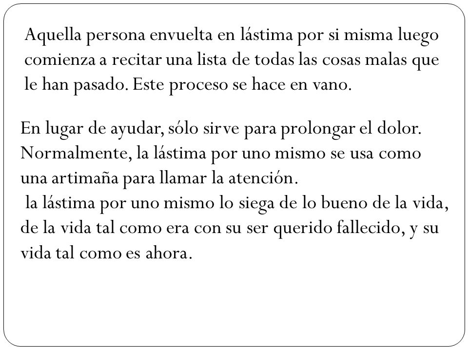 Aquella persona envuelta en lástima por si misma luego comienza a recitar una lista de todas las cosas malas que le han pasado. Este proceso se hace en vano.