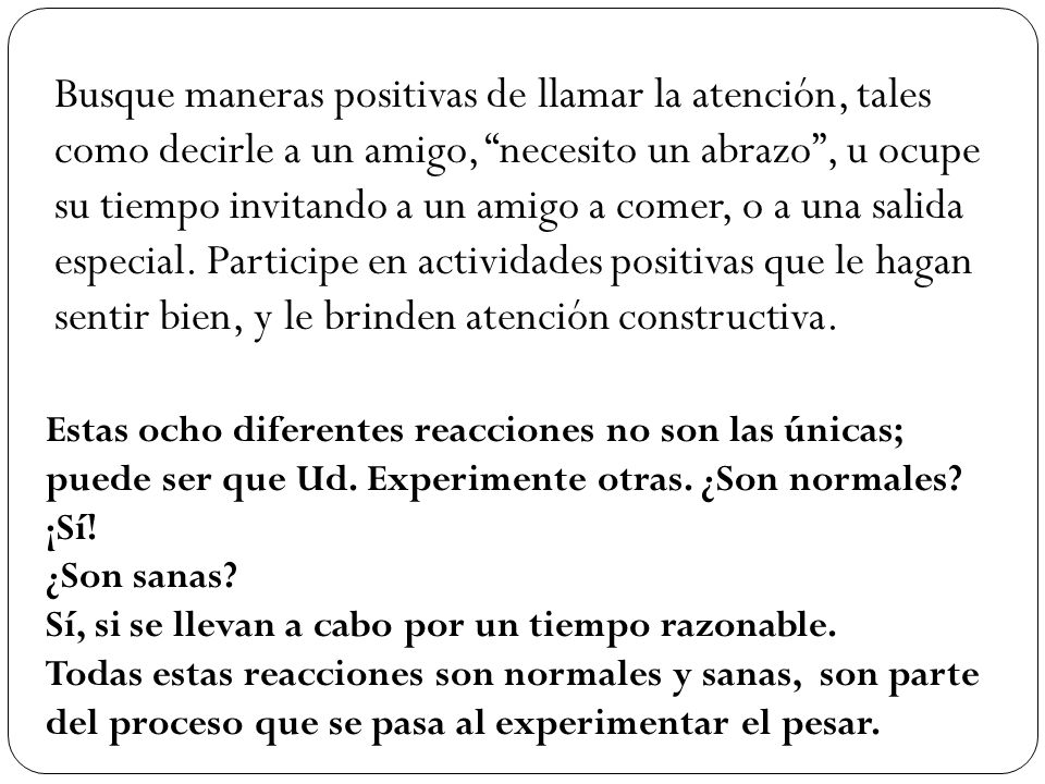 Busque maneras positivas de llamar la atención, tales como decirle a un amigo, necesito un abrazo , u ocupe su tiempo invitando a un amigo a comer, o a una salida especial. Participe en actividades positivas que le hagan sentir bien, y le brinden atención constructiva.