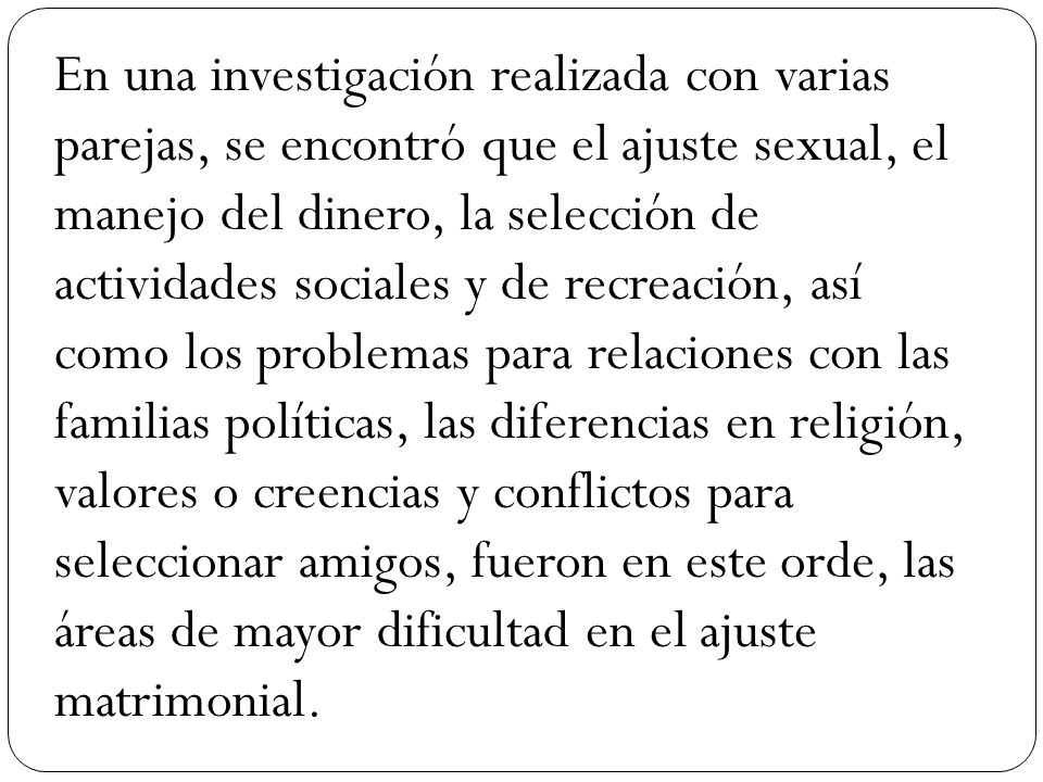 En una investigación realizada con varias parejas, se encontró que el ajuste sexual, el manejo del dinero, la selección de actividades sociales y de recreación, así como los problemas para relaciones con las familias políticas, las diferencias en religión, valores o creencias y conflictos para seleccionar amigos, fueron en este orde, las áreas de mayor dificultad en el ajuste matrimonial.