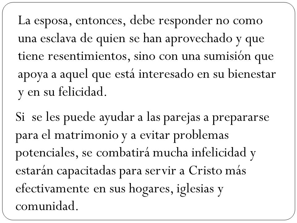 La esposa, entonces, debe responder no como una esclava de quien se han aprovechado y que tiene resentimientos, sino con una sumisión que apoya a aquel que está interesado en su bienestar y en su felicidad.