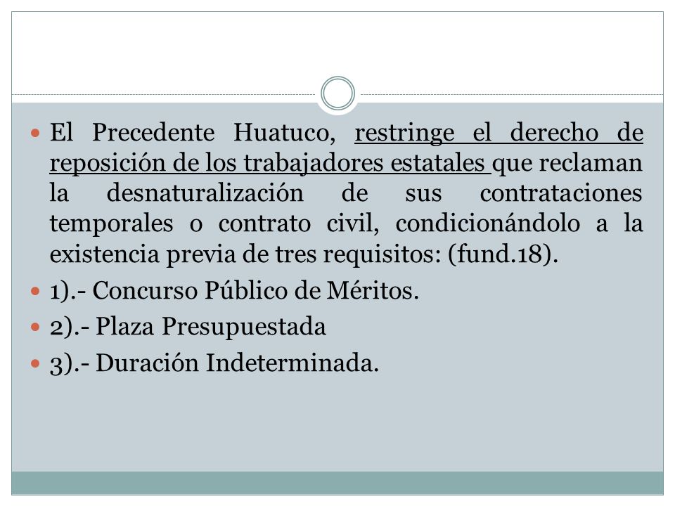 El Precedente Huatuco, restringe el derecho de reposición de los trabajadores estatales que reclaman la desnaturalización de sus contrataciones temporales o contrato civil, condicionándolo a la existencia previa de tres requisitos: (fund.18).