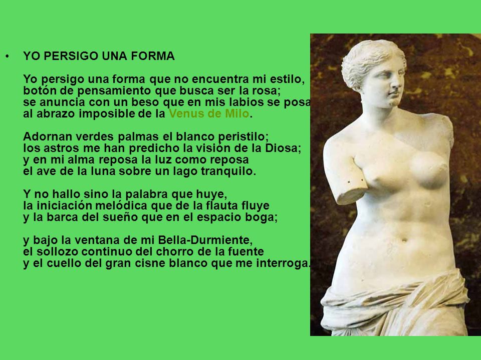 YO PERSIGO UNA FORMA Yo persigo una forma que no encuentra mi estilo, botón de pensamiento que busca ser la rosa; se anuncia con un beso que en mis labios se posa al abrazo imposible de la Venus de Milo.