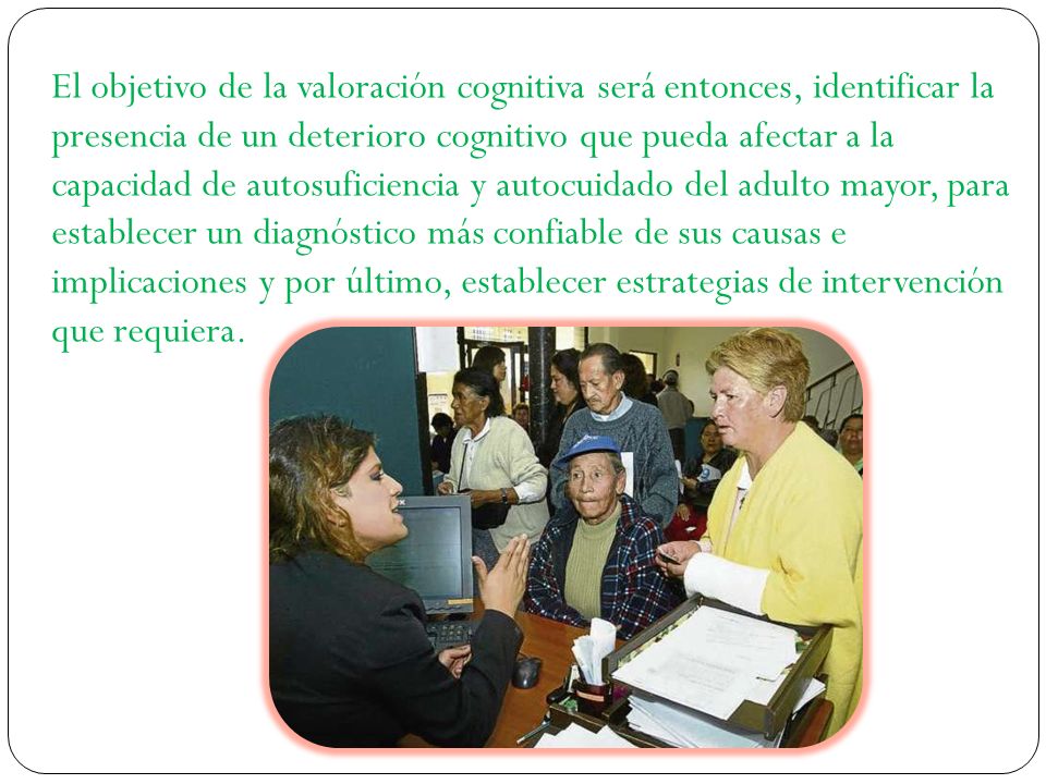 El objetivo de la valoración cognitiva será entonces, identificar la presencia de un deterioro cognitivo que pueda afectar a la capacidad de autosuficiencia y autocuidado del adulto mayor, para establecer un diagnóstico más confiable de sus causas e implicaciones y por último, establecer estrategias de intervención que requiera.