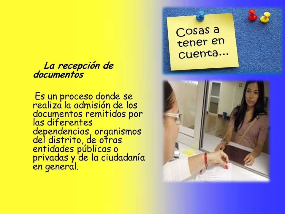 La recepción de documentos Es un proceso donde se realiza la admisión de los documentos remitidos por las diferentes dependencias, organismos del distrito, de otras entidades públicas o privadas y de la ciudadanía en general.