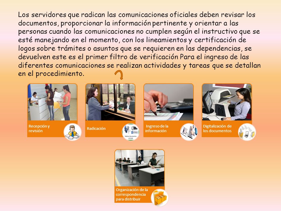 Los servidores que radican las comunicaciones oficiales deben revisar los documentos, proporcionar la información pertinente y orientar a las personas cuando las comunicaciones no cumplen según el instructivo que se esté manejando en el momento, con los lineamientos y certificación de logos sobre trámites o asuntos que se requieren en las dependencias, se devuelven este es el primer filtro de verificación Para el ingreso de las diferentes comunicaciones se realizan actividades y tareas que se detallan en el procedimiento.