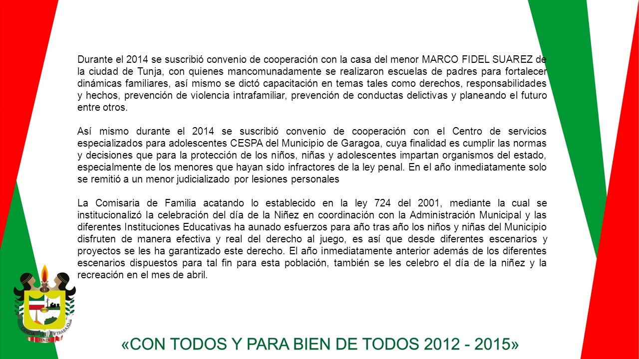 Durante el 2014 se suscribió convenio de cooperación con la casa del menor MARCO FIDEL SUAREZ de la ciudad de Tunja, con quienes mancomunadamente se realizaron escuelas de padres para fortalecer dinámicas familiares, así mismo se dictó capacitación en temas tales como derechos, responsabilidades y hechos, prevención de violencia intrafamiliar, prevención de conductas delictivas y planeando el futuro entre otros.