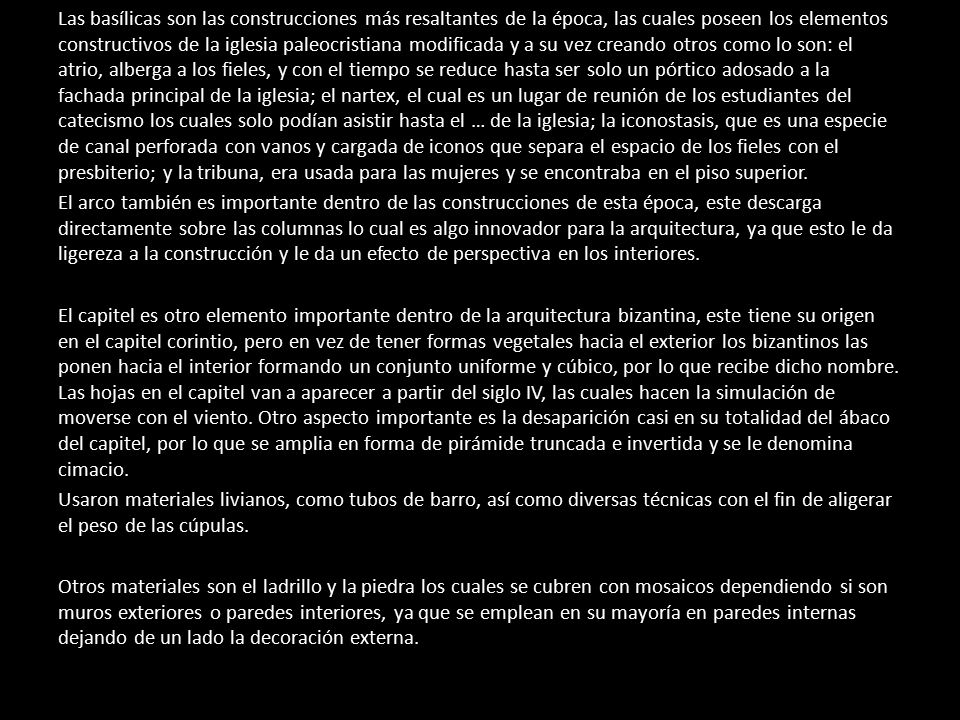 Las basílicas son las construcciones más resaltantes de la época, las cuales poseen los elementos constructivos de la iglesia paleocristiana modificada y a su vez creando otros como lo son: el atrio, alberga a los fieles, y con el tiempo se reduce hasta ser solo un pórtico adosado a la fachada principal de la iglesia; el nartex, el cual es un lugar de reunión de los estudiantes del catecismo los cuales solo podían asistir hasta el … de la iglesia; la iconostasis, que es una especie de canal perforada con vanos y cargada de iconos que separa el espacio de los fieles con el presbiterio; y la tribuna, era usada para las mujeres y se encontraba en el piso superior.