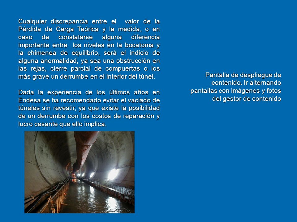 Cualquier discrepancia entre el valor de la Pérdida de Carga Teórica y la medida, o en caso de constatarse alguna diferencia importante entre los niveles en la bocatoma y la chimenea de equilibrio, será el indicio de alguna anormalidad, ya sea una obstrucción en las rejas, cierre parcial de compuertas o los más grave un derrumbe en el interior del túnel.