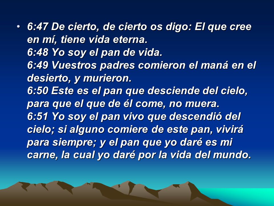 6:47 De cierto, de cierto os digo: El que cree en mí, tiene vida eterna. 6:48 Yo soy el pan de vida. 6:49 Vuestros padres comieron el maná en el desierto, y murieron.