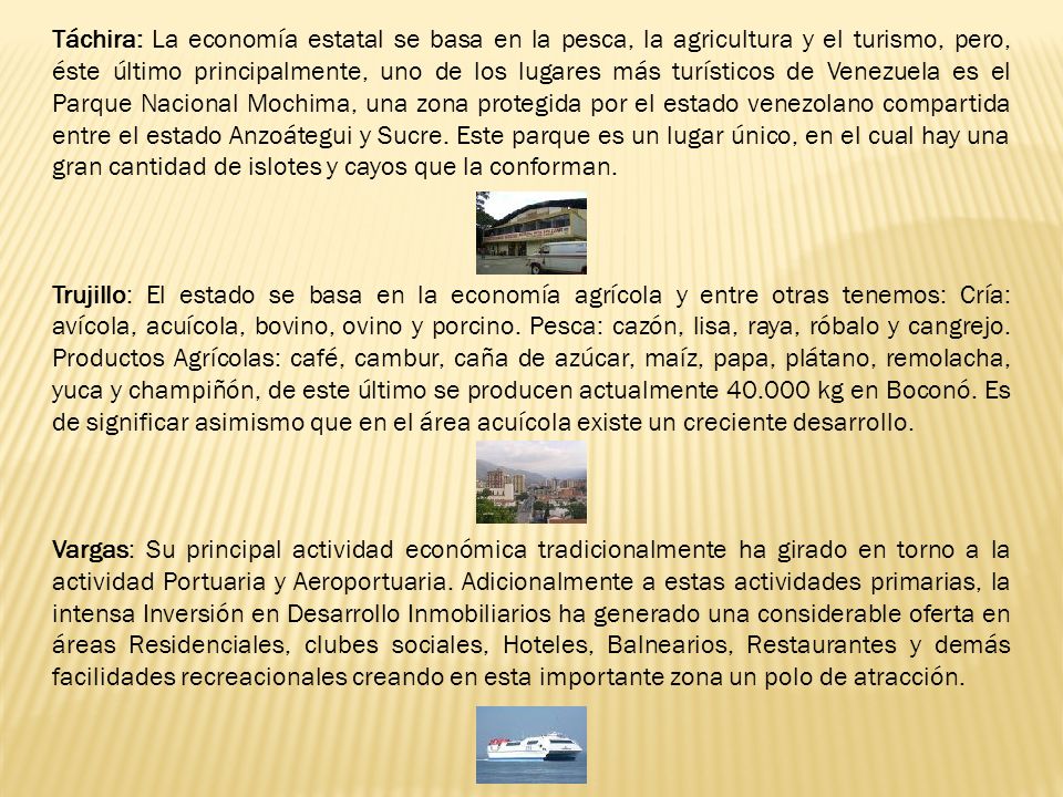 Táchira: La economía estatal se basa en la pesca, la agricultura y el turismo, pero, éste último principalmente, uno de los lugares más turísticos de Venezuela es el Parque Nacional Mochima, una zona protegida por el estado venezolano compartida entre el estado Anzoátegui y Sucre. Este parque es un lugar único, en el cual hay una gran cantidad de islotes y cayos que la conforman.
