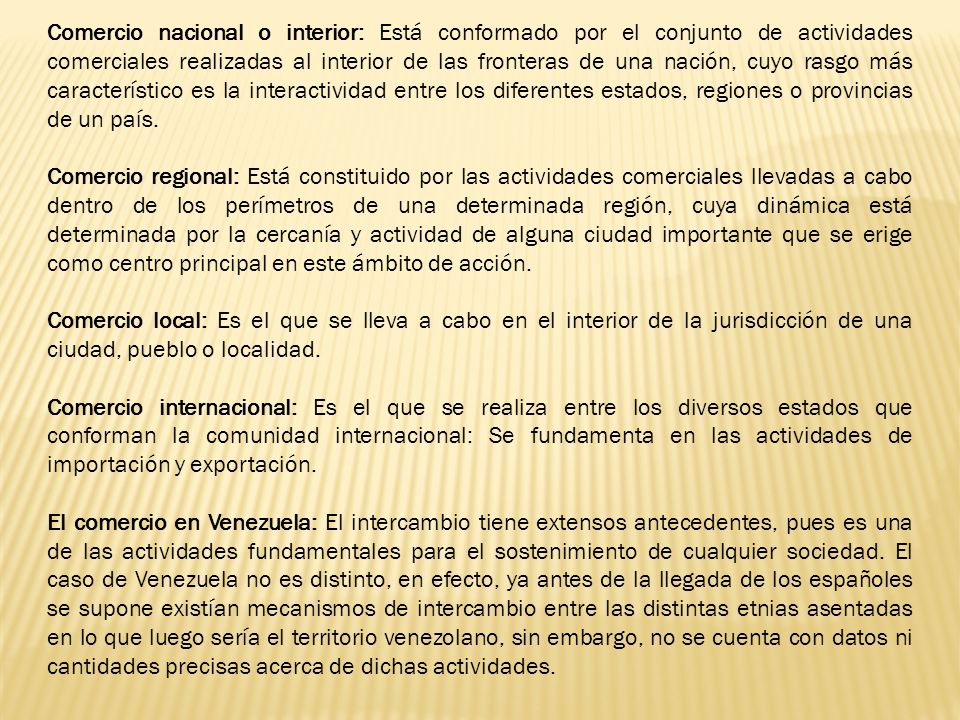 Comercio nacional o interior: Está conformado por el conjunto de actividades comerciales realizadas al interior de las fronteras de una nación, cuyo rasgo más característico es la interactividad entre los diferentes estados, regiones o provincias de un país.
