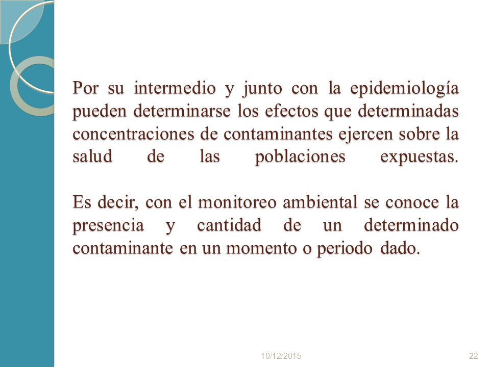 Por su intermedio y junto con la epidemiología pueden determinarse los efectos que determinadas concentraciones de contaminantes ejercen sobre la salud de las poblaciones expuestas. Es decir, con el monitoreo ambiental se conoce la presencia y cantidad de un determinado contaminante en un momento o periodo dado.