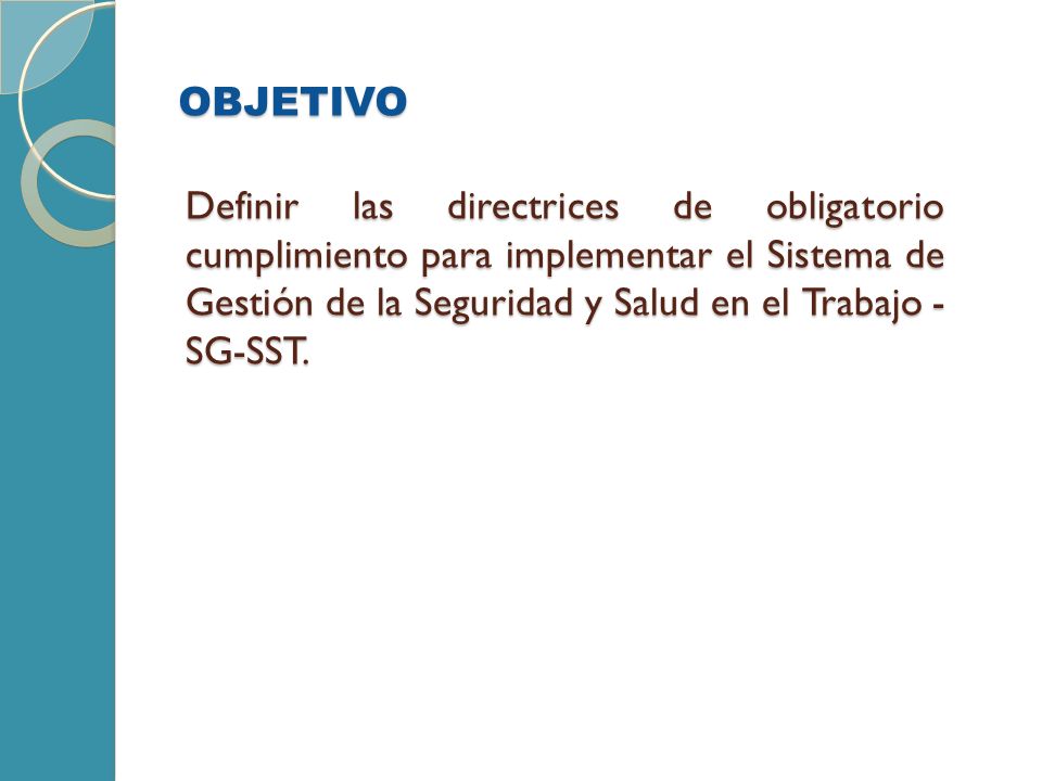 OBJETIVO Definir las directrices de obligatorio cumplimiento para implementar el Sistema de Gestión de la Seguridad y Salud en el Trabajo -SG-SST.