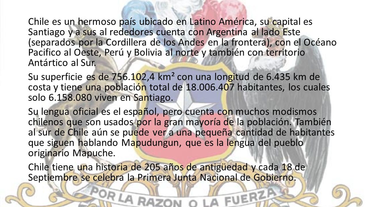 Chile es un hermoso país ubicado en Latino América, su capital es Santiago y a sus al rededores cuenta con Argentina al lado Este (separados por la Cordillera de los Andes en la frontera), con el Océano Pacifico al Oeste, Perú y Bolivia al norte y también con territorio Antártico al Sur.
