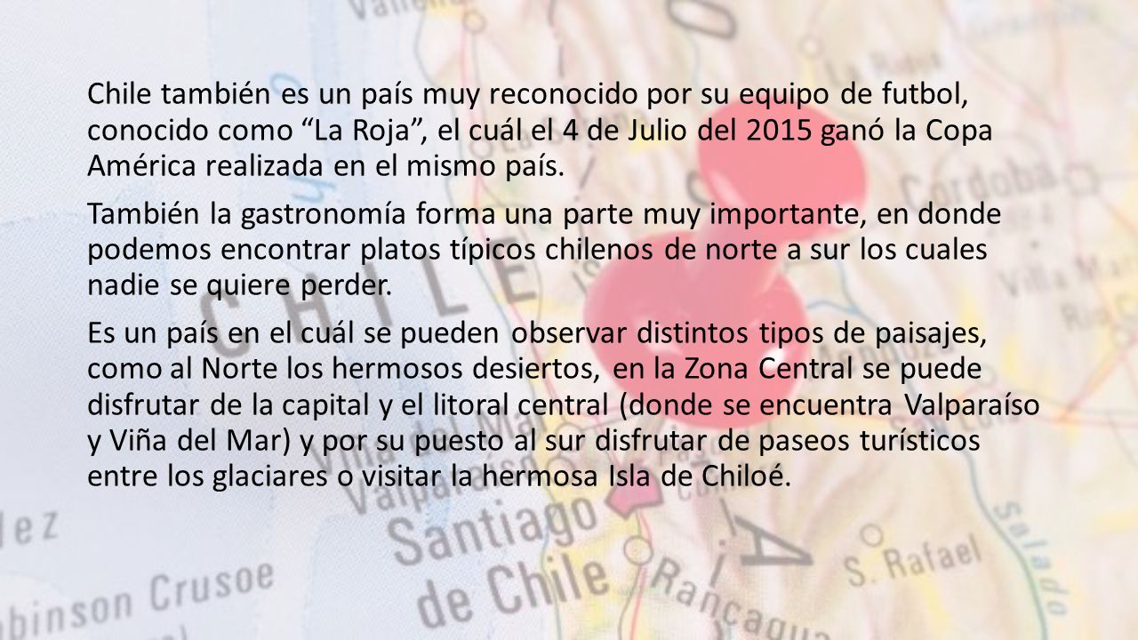 Chile también es un país muy reconocido por su equipo de futbol, conocido como La Roja , el cuál el 4 de Julio del 2015 ganó la Copa América realizada en el mismo país.