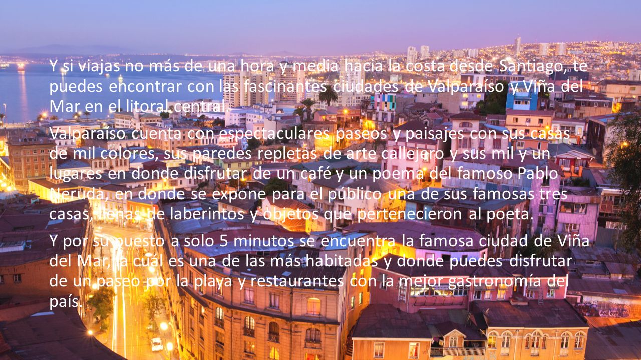 Y si viajas no más de una hora y media hacia la costa desde Santiago, te puedes encontrar con las fascinantes ciudades de Valparaíso y Viña del Mar en el litoral central.