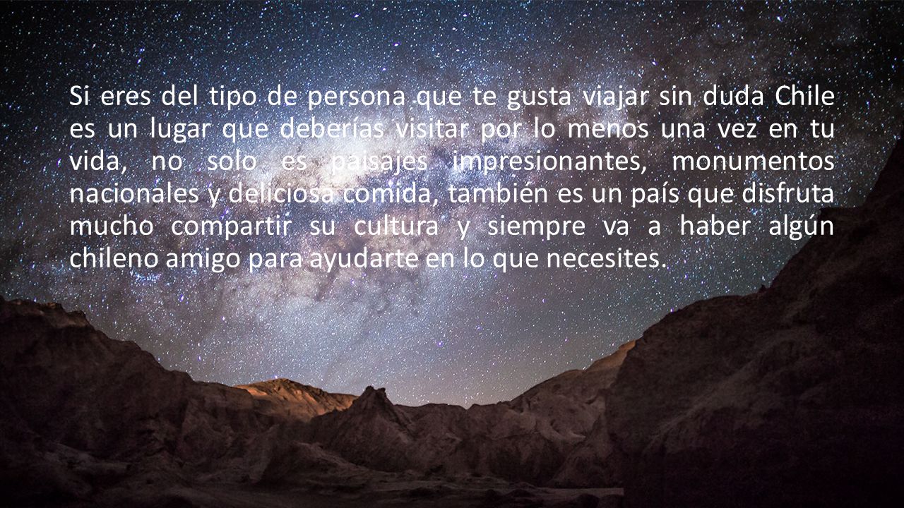 Si eres del tipo de persona que te gusta viajar sin duda Chile es un lugar que deberías visitar por lo menos una vez en tu vida, no solo es paisajes impresionantes, monumentos nacionales y deliciosa comida, también es un país que disfruta mucho compartir su cultura y siempre va a haber algún chileno amigo para ayudarte en lo que necesites.