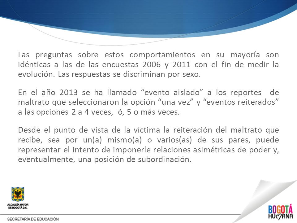 Las preguntas sobre estos comportamientos en su mayoría son idénticas a las de las encuestas 2006 y 2011 con el fin de medir la evolución. Las respuestas se discriminan por sexo. En el año 2013 se ha llamado evento aislado a los reportes de maltrato que seleccionaron la opción una vez y eventos reiterados a las opciones 2 a 4 veces, ó, 5 o más veces. Desde el punto de vista de la víctima la reiteración del maltrato que recibe, sea por un(a) mismo(a) o varios(as) de sus pares, puede representar el intento de imponerle relaciones asimétricas de poder y, eventualmente, una posición de subordinación.