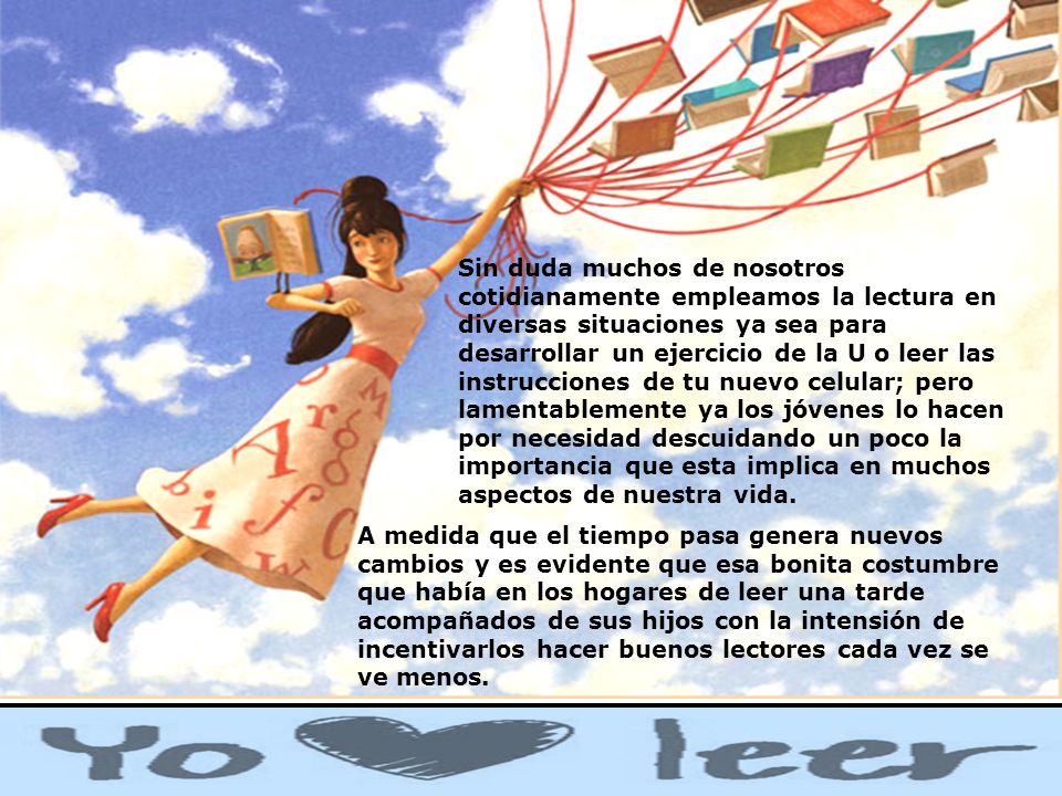 Sin duda muchos de nosotros cotidianamente empleamos la lectura en diversas situaciones ya sea para desarrollar un ejercicio de la U o leer las instrucciones de tu nuevo celular; pero lamentablemente ya los jóvenes lo hacen por necesidad descuidando un poco la importancia que esta implica en muchos aspectos de nuestra vida.
