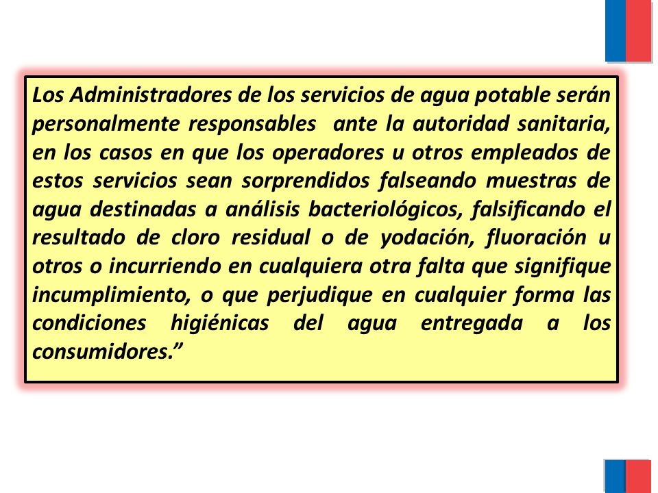 Los Administradores de los servicios de agua potable serán personalmente responsables ante la autoridad sanitaria, en los casos en que los operadores u otros empleados de estos servicios sean sorprendidos falseando muestras de agua destinadas a análisis bacteriológicos, falsificando el resultado de cloro residual o de yodación, fluoración u otros o incurriendo en cualquiera otra falta que signifique incumplimiento, o que perjudique en cualquier forma las condiciones higiénicas del agua entregada a los consumidores.