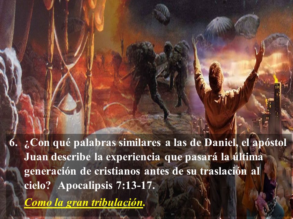 6. ¿Con qué palabras similares a las de Daniel, el apóstol Juan describe la experiencia que pasará la última generación de cristianos antes de su traslación al cielo Apocalipsis 7:13-17.
