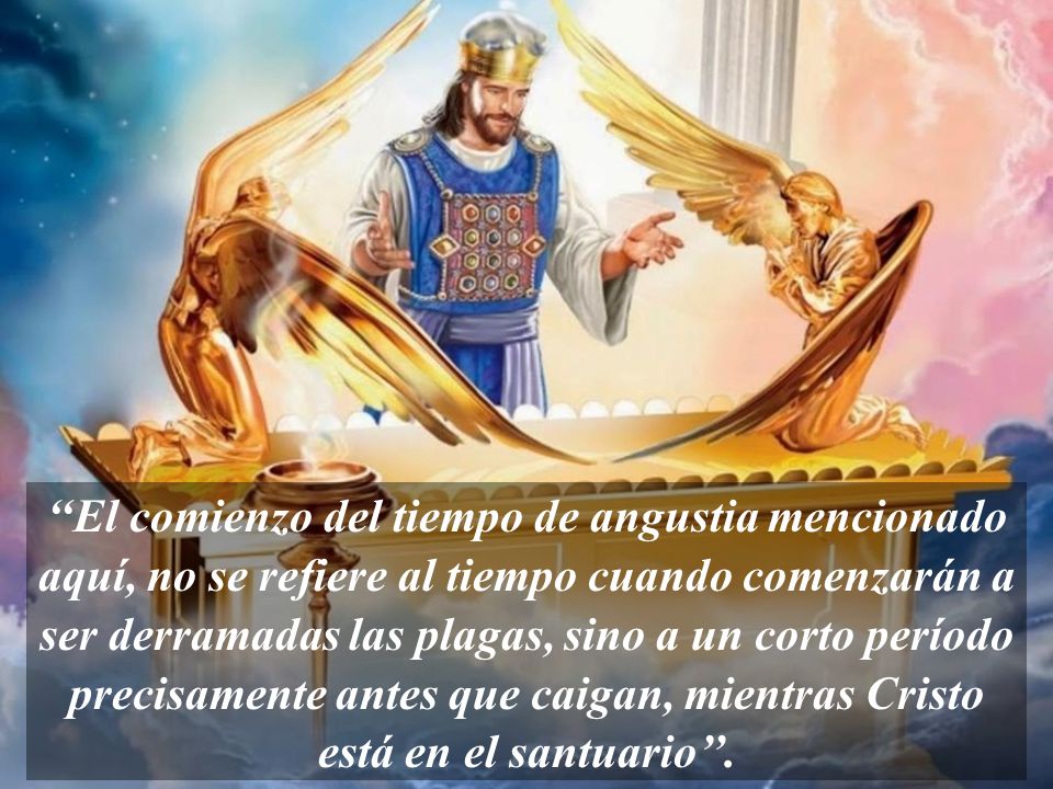 ‘‘El comienzo del tiempo de angustia mencionado aquí, no se refiere al tiempo cuando comenzarán a ser derramadas las plagas, sino a un corto período precisamente antes que caigan, mientras Cristo está en el santuario’’.