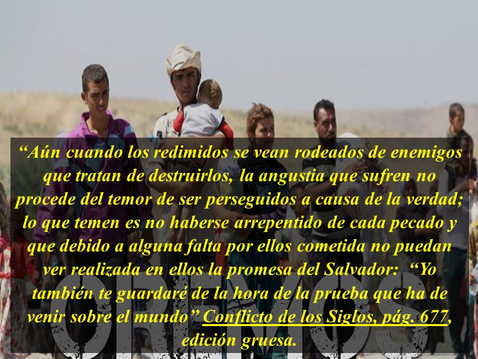 ‘‘Aún cuando los redimidos se vean rodeados de enemigos que tratan de destruirlos, la angustia que sufren no procede del temor de ser perseguidos a causa de la verdad; lo que temen es no haberse arrepentido de cada pecado y que debido a alguna falta por ellos cometida no puedan ver realizada en ellos la promesa del Salvador: ‘‘Yo también te guardaré de la hora de la prueba que ha de venir sobre el mundo’’ Conflicto de los Siglos, pág.