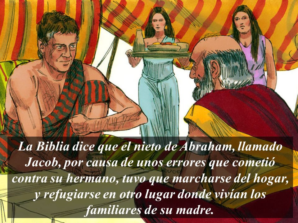 La Biblia dice que el nieto de Abraham, llamado Jacob, por causa de unos errores que cometió contra su hermano, tuvo que marcharse del hogar, y refugiarse en otro lugar donde vivían los familiares de su madre.