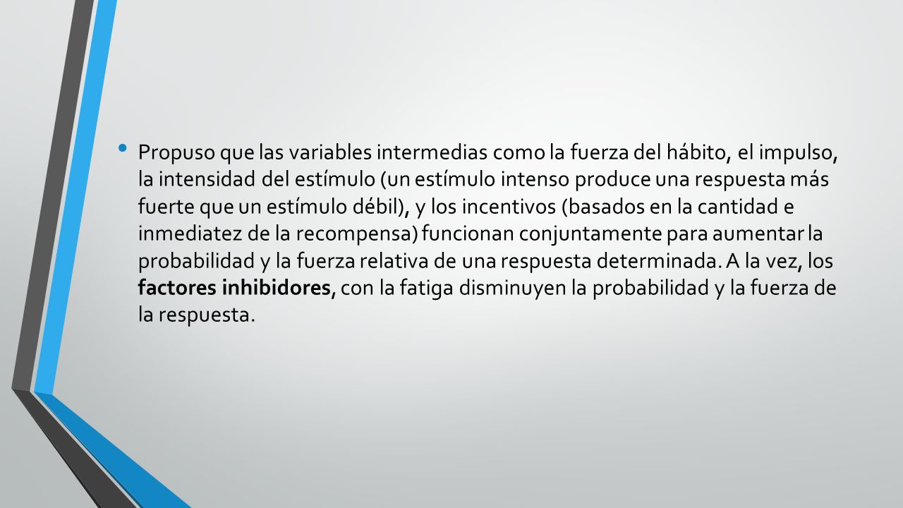 Propuso que las variables intermedias como la fuerza del hábito, el impulso, la intensidad del estímulo (un estímulo intenso produce una respuesta más fuerte que un estímulo débil), y los incentivos (basados en la cantidad e inmediatez de la recompensa) funcionan conjuntamente para aumentar la probabilidad y la fuerza relativa de una respuesta determinada.
