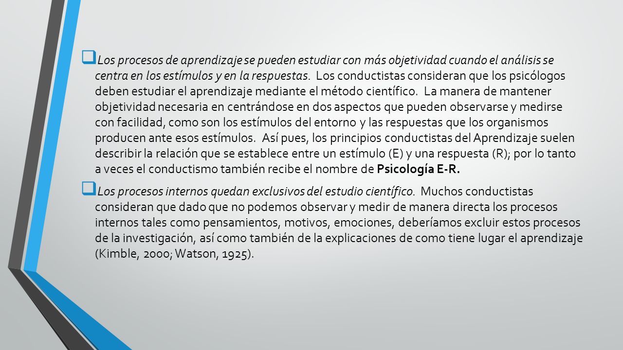 Los procesos de aprendizaje se pueden estudiar con más objetividad cuando el análisis se centra en los estímulos y en la respuestas. Los conductistas consideran que los psicólogos deben estudiar el aprendizaje mediante el método científico. La manera de mantener objetividad necesaria en centrándose en dos aspectos que pueden observarse y medirse con facilidad, como son los estímulos del entorno y las respuestas que los organismos producen ante esos estímulos. Así pues, los principios conductistas del Aprendizaje suelen describir la relación que se establece entre un estímulo (E) y una respuesta (R); por lo tanto a veces el conductismo también recibe el nombre de Psicología E-R.