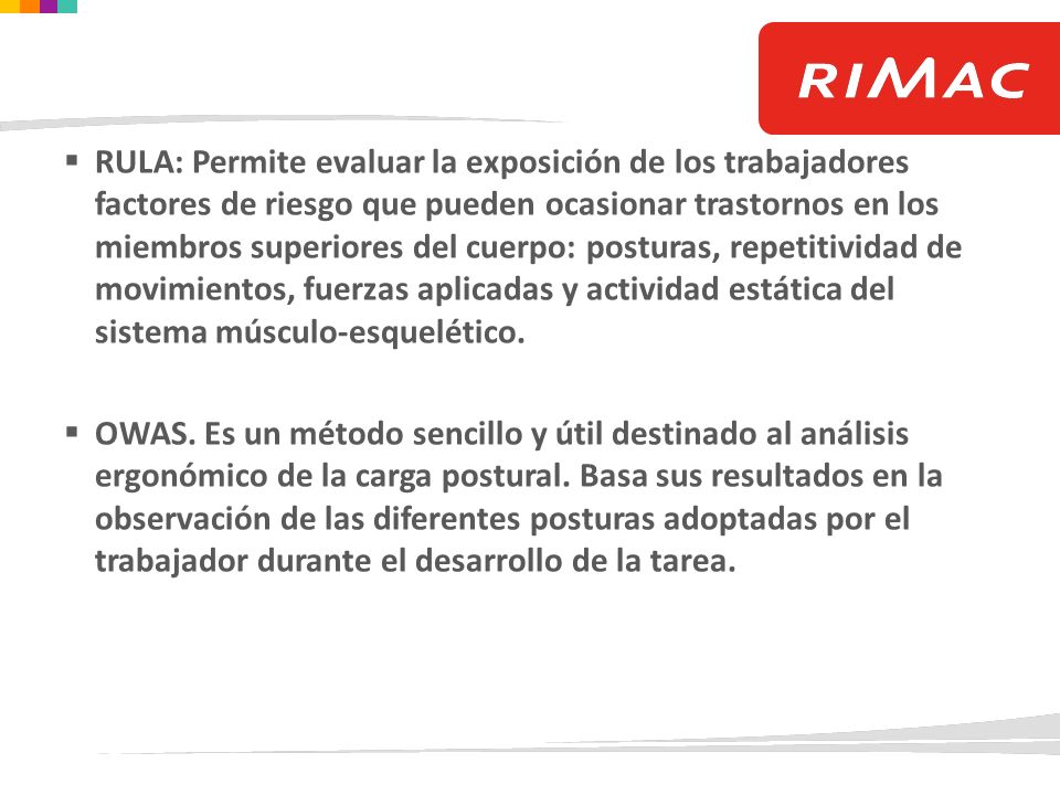 RULA: Permite evaluar la exposición de los trabajadores factores de riesgo que pueden ocasionar trastornos en los miembros superiores del cuerpo: posturas, repetitividad de movimientos, fuerzas aplicadas y actividad estática del sistema músculo-esquelético.