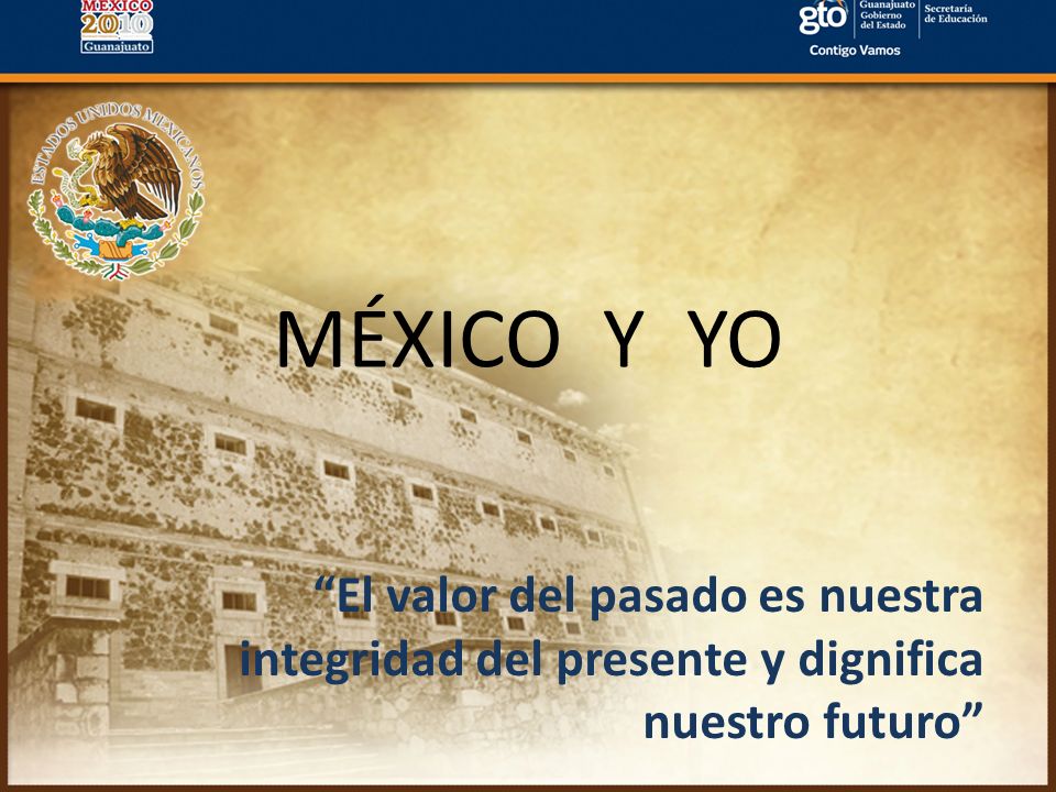 MÉXICO Y YO El valor del pasado es nuestra integridad del presente y dignifica nuestro futuro