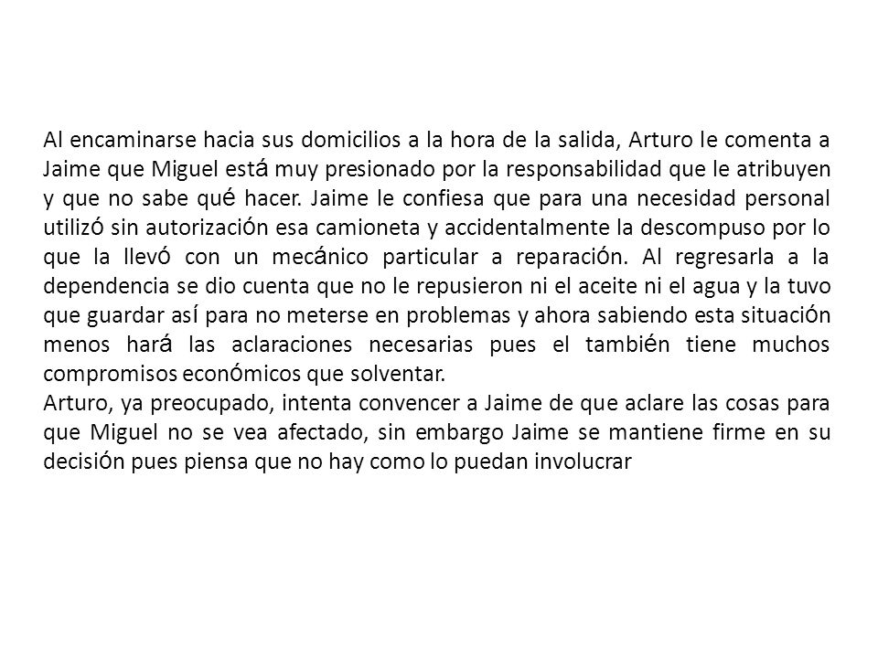 Al encaminarse hacia sus domicilios a la hora de la salida, Arturo le comenta a Jaime que Miguel está muy presionado por la responsabilidad que le atribuyen y que no sabe qué hacer. Jaime le confiesa que para una necesidad personal utilizó sin autorización esa camioneta y accidentalmente la descompuso por lo que la llevó con un mecánico particular a reparación. Al regresarla a la dependencia se dio cuenta que no le repusieron ni el aceite ni el agua y la tuvo que guardar así para no meterse en problemas y ahora sabiendo esta situación menos hará las aclaraciones necesarias pues el también tiene muchos compromisos económicos que solventar.
