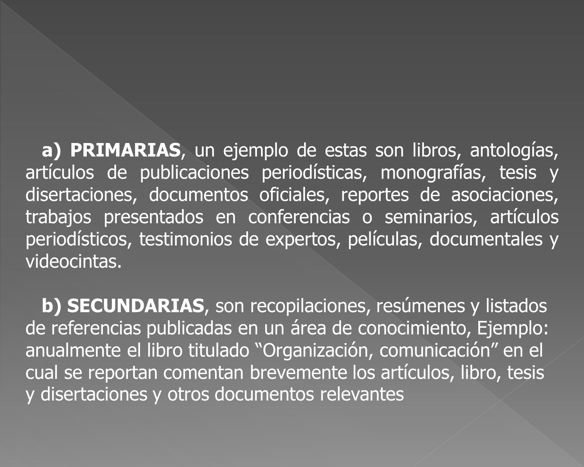 a) PRIMARIAS, un ejemplo de estas son libros, antologías, artículos de publicaciones periodísticas, monografías, tesis y disertaciones, documentos oficiales, reportes de asociaciones, trabajos presentados en conferencias o seminarios, artículos periodísticos, testimonios de expertos, películas, documentales y videocintas.