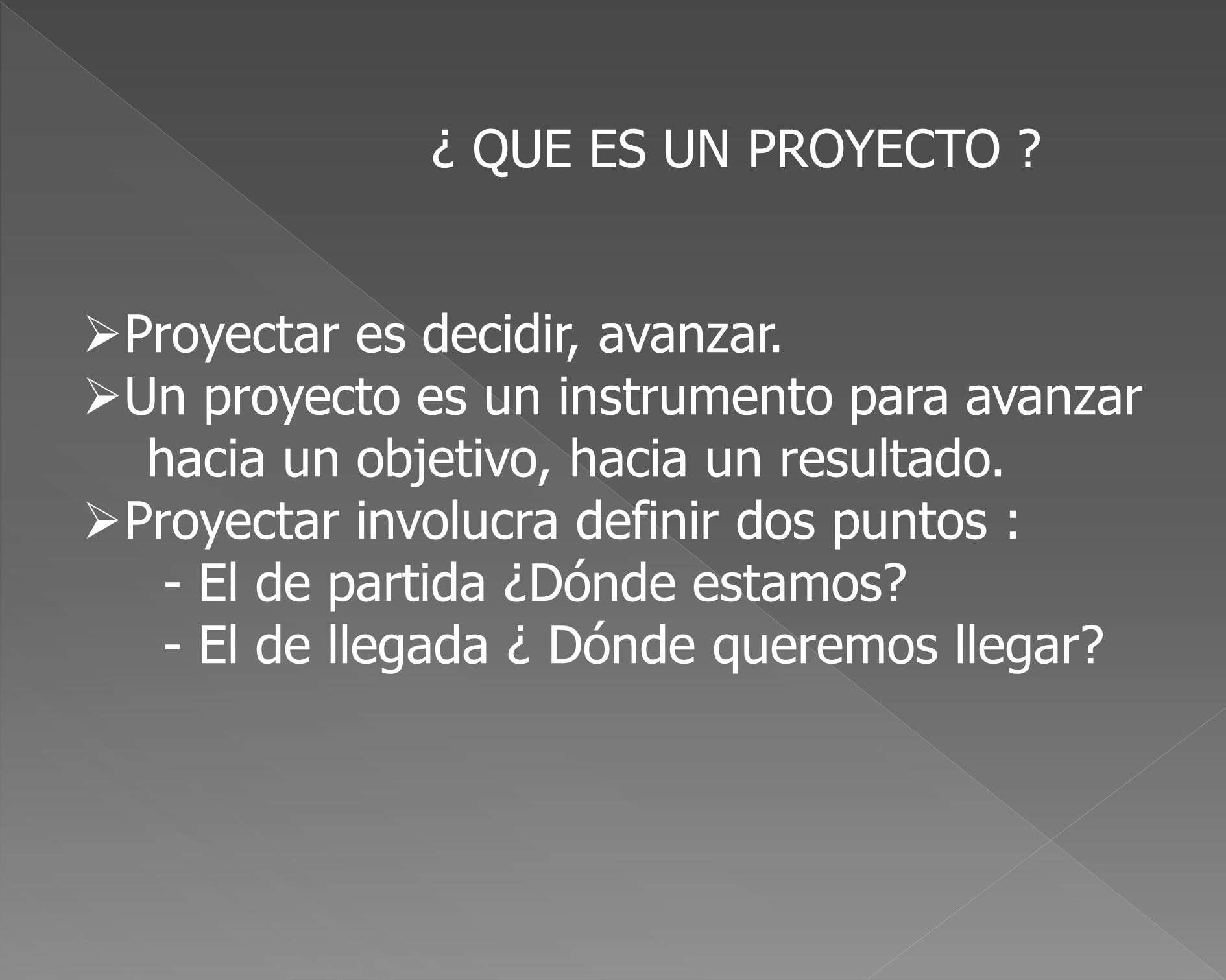 ¿ QUE ES UN PROYECTO Proyectar es decidir, avanzar. Un proyecto es un instrumento para avanzar. hacia un objetivo, hacia un resultado.