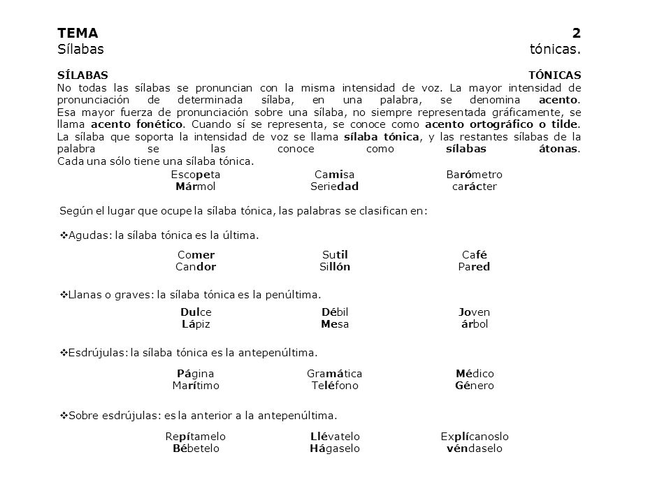 TEMA 2 Sílabas tónicas. SÍLABAS TÓNICAS No todas las sílabas se pronuncian con la misma intensidad de voz. La mayor intensidad de pronunciación de determinada sílaba, en una palabra, se denomina acento. Esa mayor fuerza de pronunciación sobre una sílaba, no siempre representada gráficamente, se llama acento fonético. Cuando sí se representa, se conoce como acento ortográfico o tilde. La sílaba que soporta la intensidad de voz se llama sílaba tónica, y las restantes sílabas de la palabra se las conoce como sílabas átonas. Cada una sólo tiene una sílaba tónica.