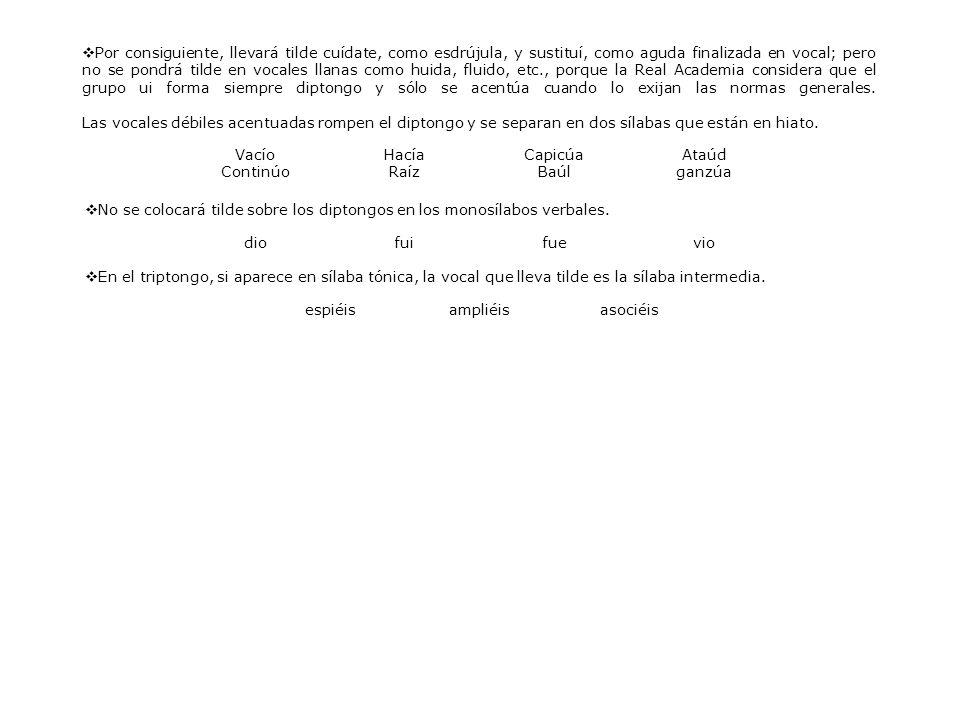 Por consiguiente, llevará tilde cuídate, como esdrújula, y sustituí, como aguda finalizada en vocal; pero no se pondrá tilde en vocales llanas como huida, fluido, etc., porque la Real Academia considera que el grupo ui forma siempre diptongo y sólo se acentúa cuando lo exijan las normas generales. Las vocales débiles acentuadas rompen el diptongo y se separan en dos sílabas que están en hiato.