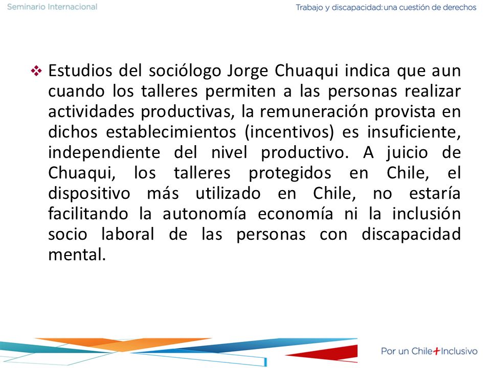 Estudios del sociólogo Jorge Chuaqui indica que aun cuando los talleres permiten a las personas realizar actividades productivas, la remuneración provista en dichos establecimientos (incentivos) es insuficiente, independiente del nivel productivo.