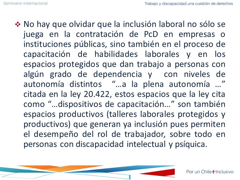 No hay que olvidar que la inclusión laboral no sólo se juega en la contratación de PcD en empresas o instituciones públicas, sino también en el proceso de capacitación de habilidades laborales y en los espacios protegidos que dan trabajo a personas con algún grado de dependencia y con niveles de autonomía distintos …a la plena autonomía … citada en la ley , estos espacios que la ley cita como …dispositivos de capacitación… son también espacios productivos (talleres laborales protegidos y productivos) que generan ya inclusión pues permiten el desempeño del rol de trabajador, sobre todo en personas con discapacidad intelectual y psíquica.