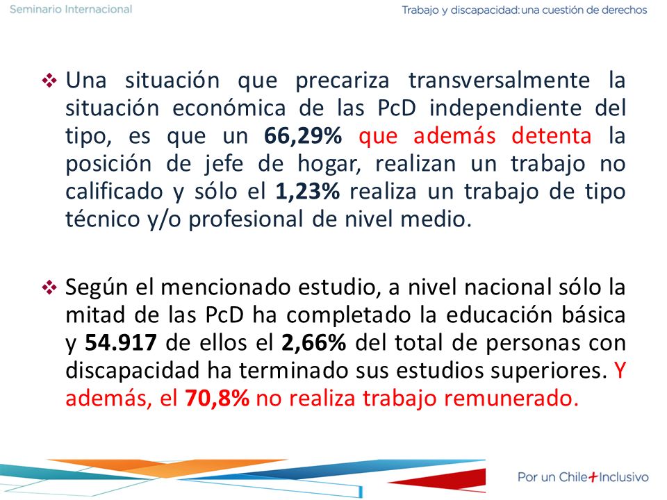 Una situación que precariza transversalmente la situación económica de las PcD independiente del tipo, es que un 66,29% que además detenta la posición de jefe de hogar, realizan un trabajo no calificado y sólo el 1,23% realiza un trabajo de tipo técnico y/o profesional de nivel medio.