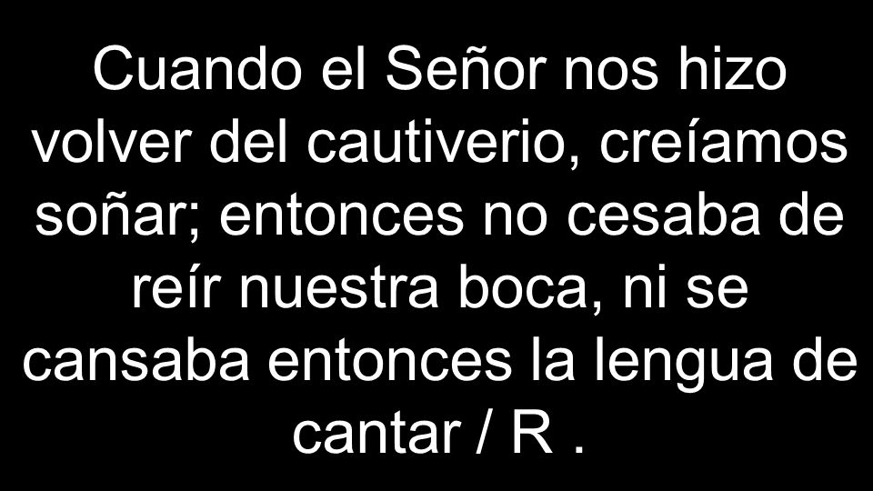 Cuando el Señor nos hizo volver del cautiverio, creíamos soñar; entonces no cesaba de reír nuestra boca, ni se cansaba entonces la lengua de cantar / R .