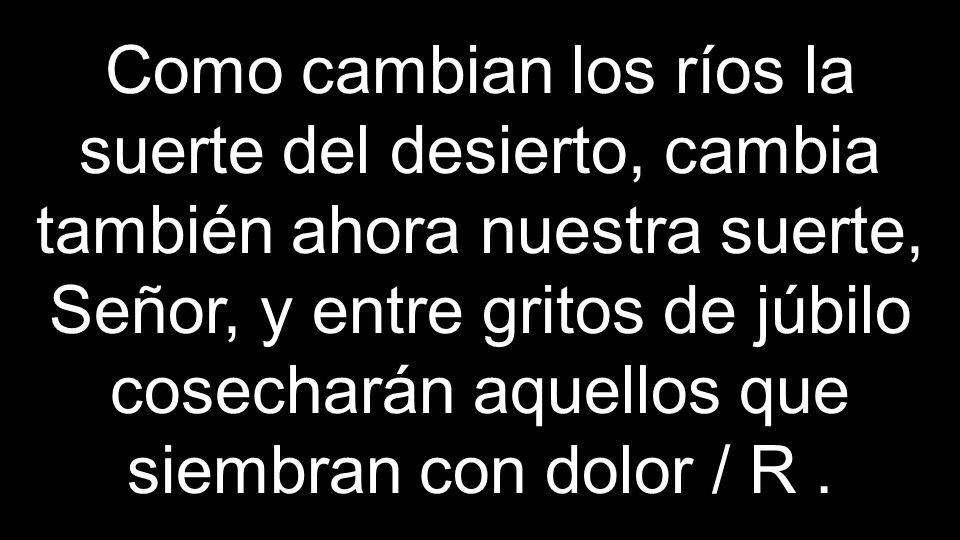 Como cambian los ríos la suerte del desierto, cambia también ahora nuestra suerte, Señor, y entre gritos de júbilo cosecharán aquellos que siembran con dolor / R .