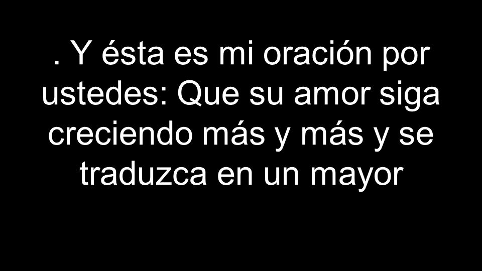 . Y ésta es mi oración por ustedes: Que su amor siga creciendo más y más y se traduzca en un mayor