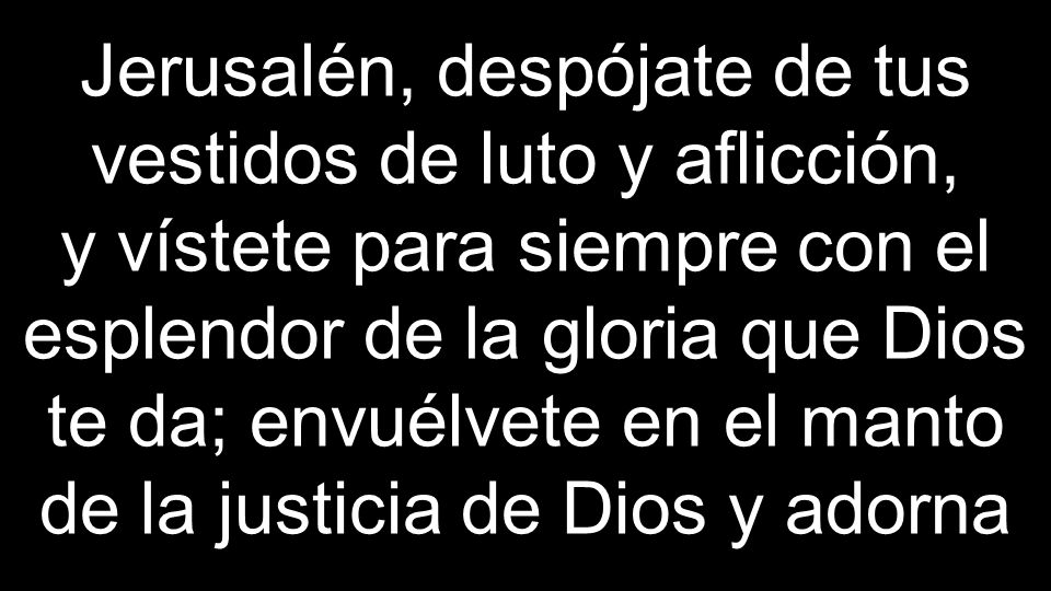 Jerusalén, despójate de tus vestidos de luto y aflicción, y vístete para siempre con el esplendor de la gloria que Dios te da; envuélvete en el manto de la justicia de Dios y adorna