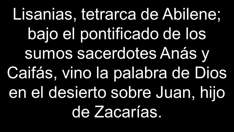 Lisanias, tetrarca de Abilene; bajo el pontificado de los sumos sacerdotes Anás y Caifás, vino la palabra de Dios en el desierto sobre Juan, hijo de Zacarías.