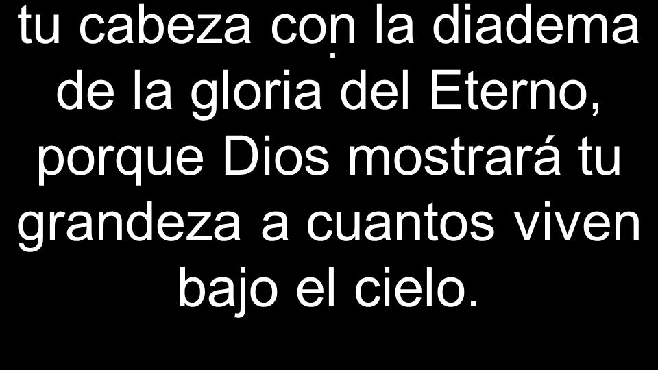 tu cabeza con la diadema de la gloria del Eterno, porque Dios mostrará tu grandeza a cuantos viven bajo el cielo.
