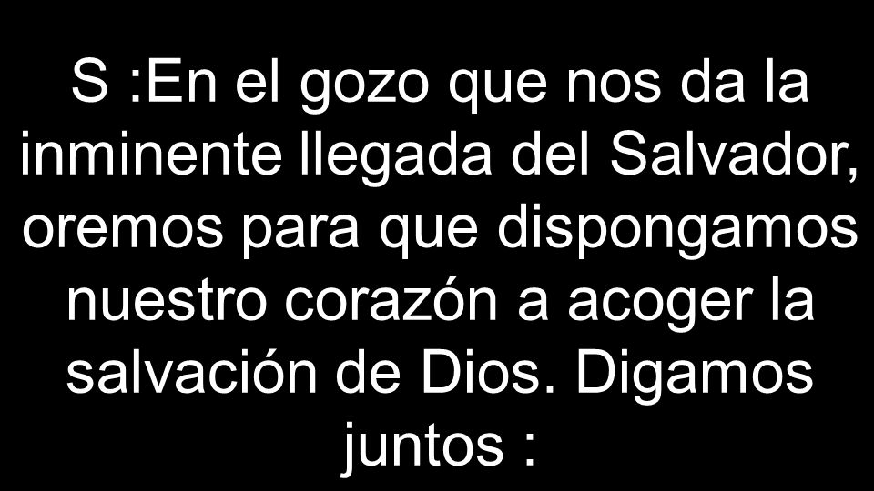 S :En el gozo que nos da la inminente llegada del Salvador, oremos para que dispongamos nuestro corazón a acoger la salvación de Dios.